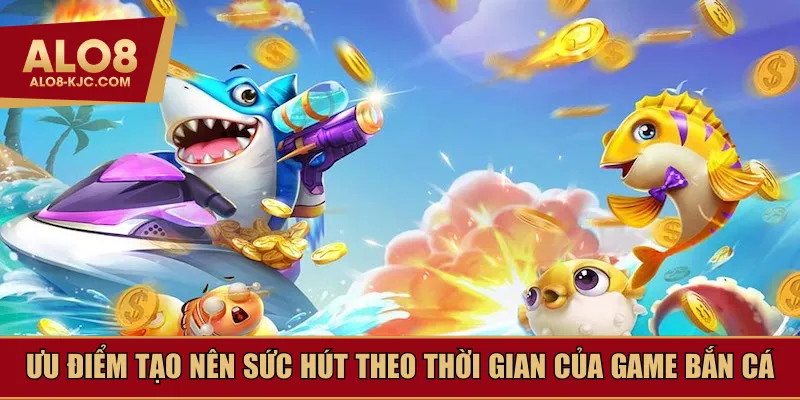 Ưu điểm tạo nên sức hút theo thời gian của game bắn cá